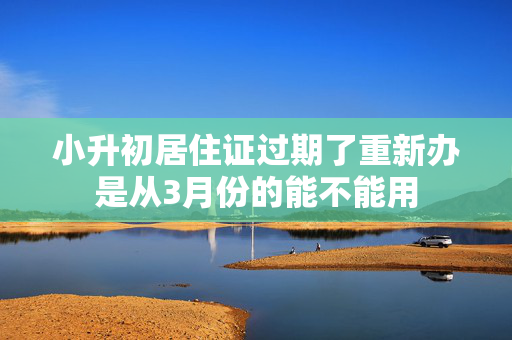 小升初居住证过期了重新办是从3月份的能不能用