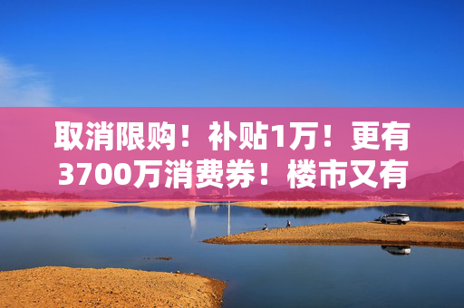 取消限购！补贴1万！更有3700万消费券！楼市又有大消息