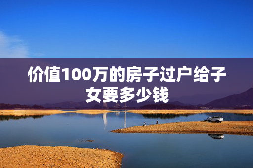 价值100万的房子过户给子女要多少钱