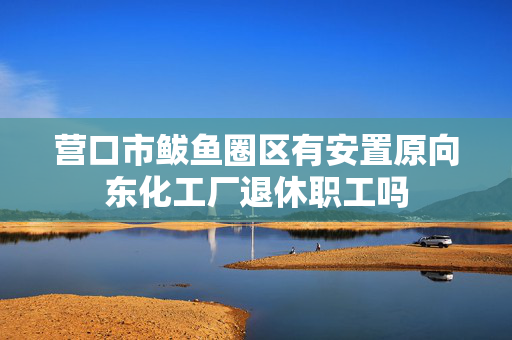 营口市鲅鱼圈区有安置原向东化工厂退休职工吗