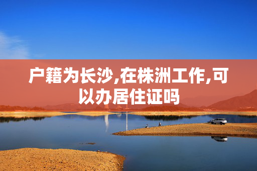 户籍为长沙,在株洲工作,可以办居住证吗