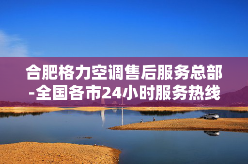 合肥格力空调售后服务总部-全国各市24小时服务热线