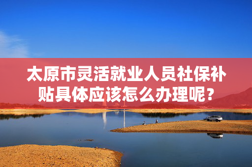 太原市灵活就业人员社保补贴具体应该怎么办理呢？