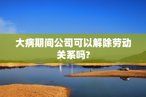 大病期间公司可以解除劳动关系吗?