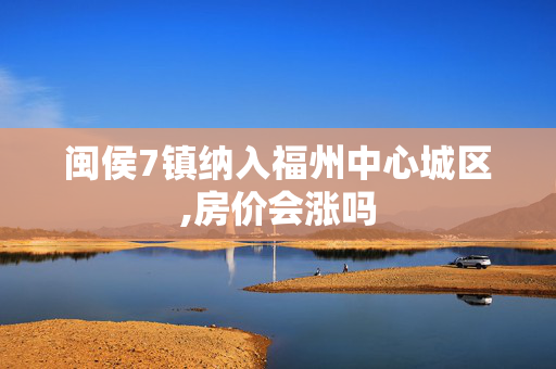 闽侯7镇纳入福州中心城区,房价会涨吗