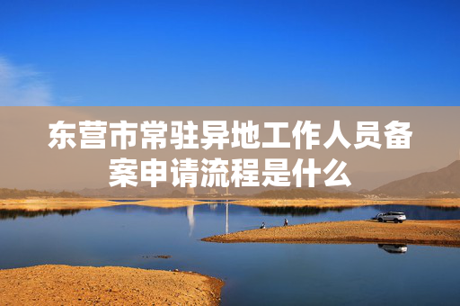 东营市常驻异地工作人员备案申请流程是什么