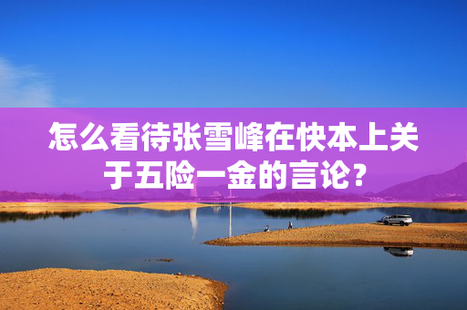 怎么看待张雪峰在快本上关于五险一金的言论？