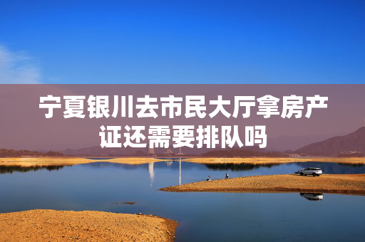 宁夏银川去市民大厅拿房产证还需要排队吗