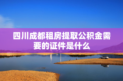 四川成都租房提取公积金需要的证件是什么
