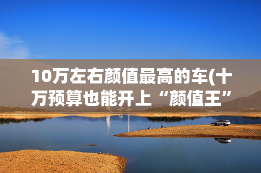 10万左右颜值最高的车(十万预算也能开上“颜值王”！这5款高颜值轿车，回头率不输豪车)