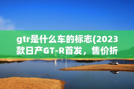 gtr是什么车的标志(2023款日产GT-R首发，售价折合人民币83.72万-154.21万)