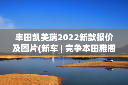 丰田凯美瑞2022新款报价及图片(新车 | 竞争本田雅阁，新丰田凯美瑞黑标版曝光，现款售17.18万元起)