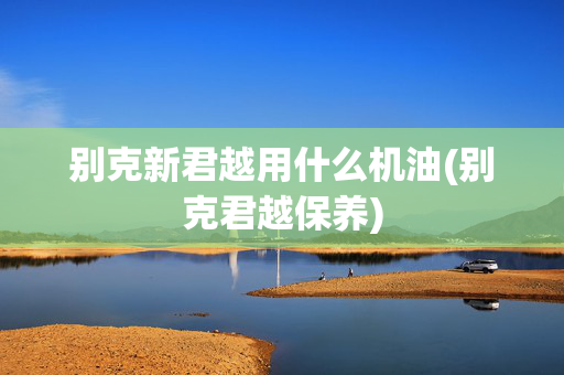 别克新君越用什么机油(别克君越保养)