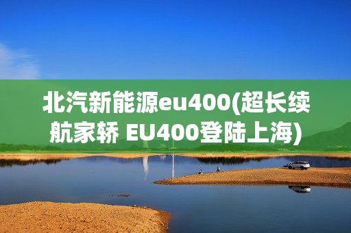 北汽新能源eu400(超长续航家轿 EU400登陆上海)