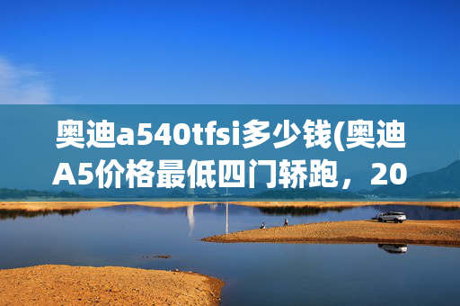 奥迪a540tfsi多少钱(奥迪A5价格最低四门轿跑，204马力+18轮圈+真皮座椅，落地超30万)