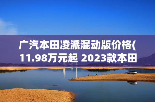 广汽本田凌派混动版价格(11.98万元起 2023款本田凌派上市 燃油/混动双版本可选)