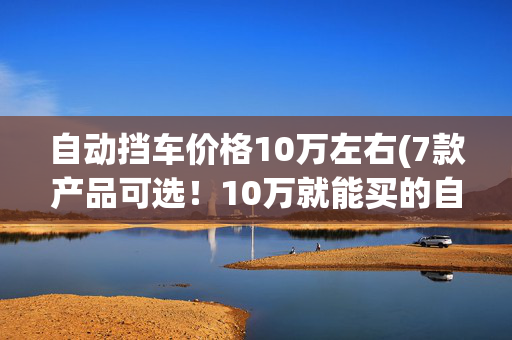 自动挡车价格10万左右(7款产品可选！10万就能买的自动挡皮卡有哪些)