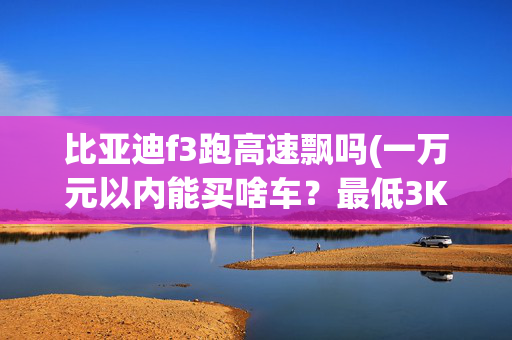比亚迪f3跑高速飘吗(一万元以内能买啥车？最低3K就能拿下！！！)
