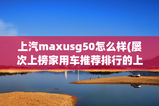 上汽maxusg50怎么样(屡次上榜家用车推荐排行的上汽大通MAXUS G50 PLUS 优势大盘点)