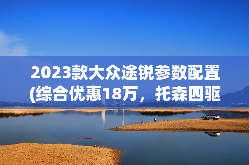 2023款大众途锐参数配置(综合优惠18万，托森四驱+硬核底盘，大众途锐买现款还是等新款？)