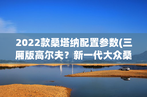 2022款桑塔纳配置参数(三厢版高尔夫？新一代大众桑塔纳曝光，或配数字化座舱+1.5T引擎)