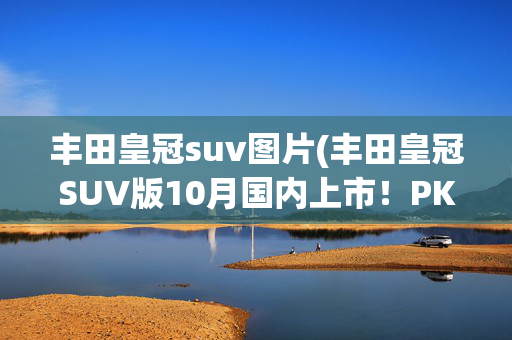 丰田皇冠suv图片(丰田皇冠SUV版10月国内上市！PK理想L6，尺寸更大)