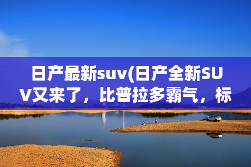 日产最新suv(日产全新SUV又来了，比普拉多霸气，标配V6动力，可还行？)