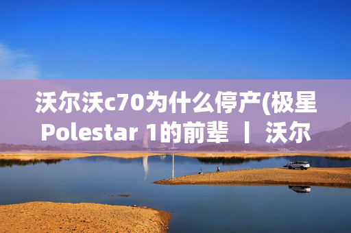 沃尔沃c70为什么停产(极星Polestar 1的前辈 丨 沃尔沃C70二代敞篷版)