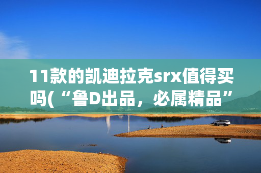 11款的凯迪拉克srx值得买吗(“鲁D出品，必属精品”！买凯迪拉克SRX中招！退车无望真的冤死了)