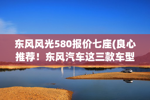 东风风光580报价七座(良心推荐！东风汽车这三款车型闭眼入，省钱又省心)