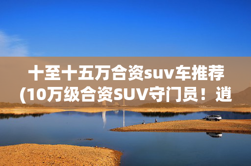 十至十五万合资suv车推荐(10万级合资SUV守门员！逍客双版本差价9000元，买哪个？)