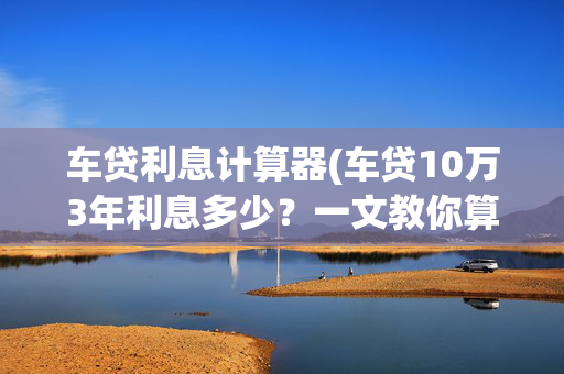车贷利息计算器(车贷10万3年利息多少？一文教你算清，避开4S店套路！)