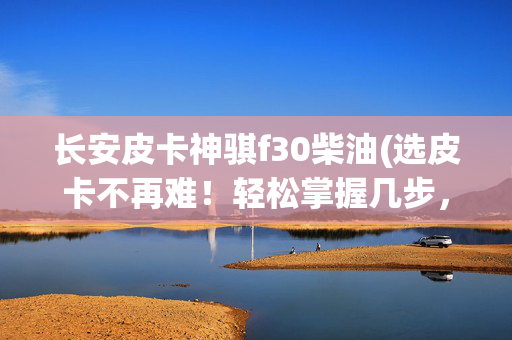 长安皮卡神骐f30柴油(选皮卡不再难！轻松掌握几步，找到你的心动之选)