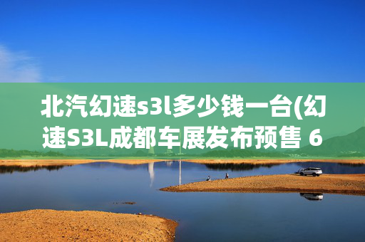 北汽幻速s3l多少钱一台(幻速S3L成都车展发布预售 6.98万元起)