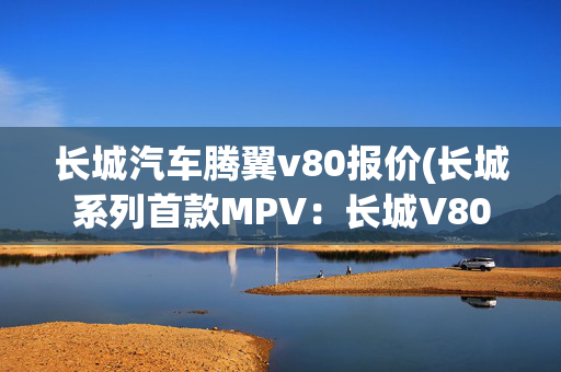 长城汽车腾翼v80报价(长城系列首款MPV：长城V80)