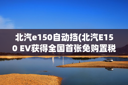 北汽e150自动挡(北汽E150 EV获得全国首张免购置税证明)