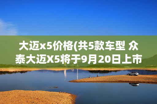 大迈x5价格(共5款车型 众泰大迈X5将于9月20日上市)