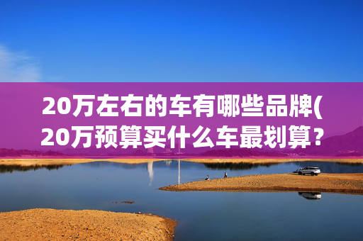 20万左右的车有哪些品牌(20万预算买什么车最划算？这几款性价比最高不踩坑)