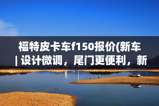 福特皮卡车f150报价(新车 | 设计微调，尾门更便利，新款福特F-150发布，约合28万元起)