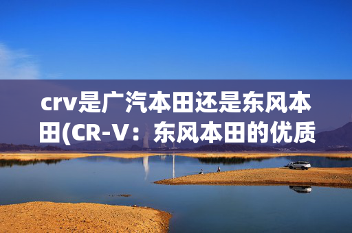 crv是广汽本田还是东风本田(CR-V：东风本田的优质产品，成为全球最畅销SUV之一)