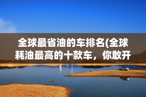 全球最省油的车排名(全球耗油最高的十款车，你敢开吗？)