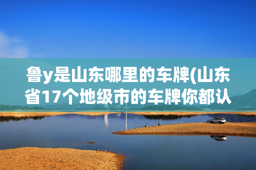 鲁y是山东哪里的车牌(山东省17个地级市的车牌你都认识吗？)