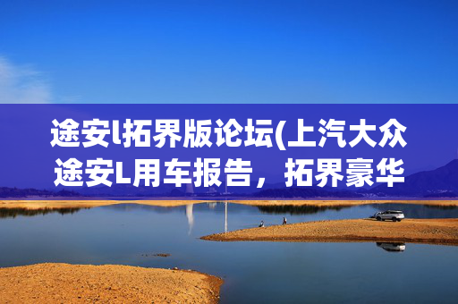 途安l拓界版论坛(上汽大众途安L用车报告，拓界豪华版开起来确实爽)