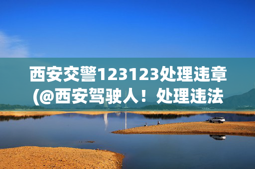 西安交警123123处理违章(@西安驾驶人！处理违法从此不用排队，3分钟手机搞定！)