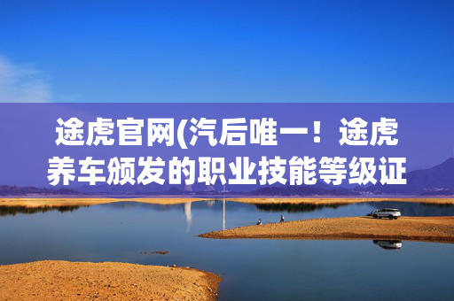 途虎官网(汽后唯一！途虎养车颁发的职业技能等级证书将直接获人社部认可)