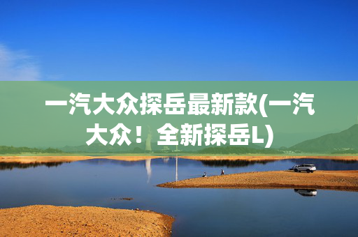 一汽大众探岳最新款(一汽大众！全新探岳L)