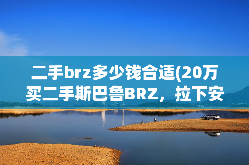 二手brz多少钱合适(20万买二手斯巴鲁BRZ，拉下安全带心凉一半，抬起底盘落荒而逃)