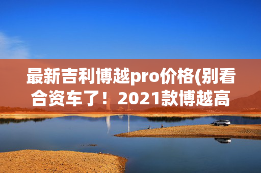 最新吉利博越pro价格(别看合资车了！2021款博越高配才11万多，1.8T劲足)