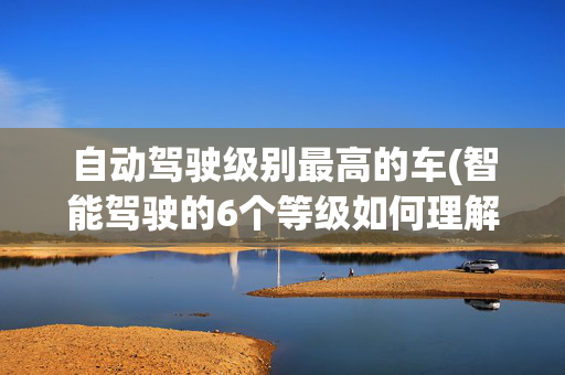 自动驾驶级别最高的车(智能驾驶的6个等级如何理解？听专家教你“拿捏”智驾)