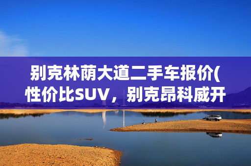 别克林荫大道二手车报价(性价比SUV，别克昂科威开三年贬值9万，通用真不把老车主当人)